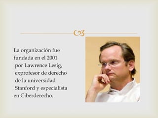 
La organización fue
fundada en el 2001
 por Lawrence Lesig,
 exprofesor de derecho
 de la universidad
 Stanford y especialista
en Ciberderecho.
 