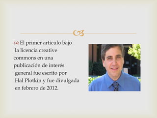 
 El primer articulo bajo
 la licencia creative
commons en una
publicación de interés
 general fue escrito por
 Hal Plotkin y fue divulgada
 en febrero de 2012.
 