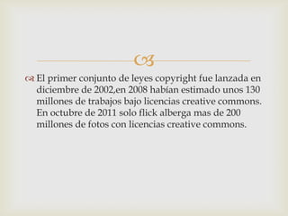 
 El primer conjunto de leyes copyright fue lanzada en
  diciembre de 2002,en 2008 habían estimado unos 130
  millones de trabajos bajo licencias creative commons.
  En octubre de 2011 solo flick alberga mas de 200
  millones de fotos con licencias creative commons.
 