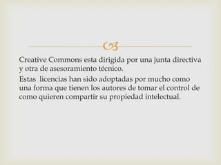 
Creative Commons esta dirigida por una junta directiva
y otra de asesoramiento técnico.
Estas licencias han sido adoptadas por mucho como
una forma que tienen los autores de tomar el control de
como quieren compartir su propiedad intelectual.
 