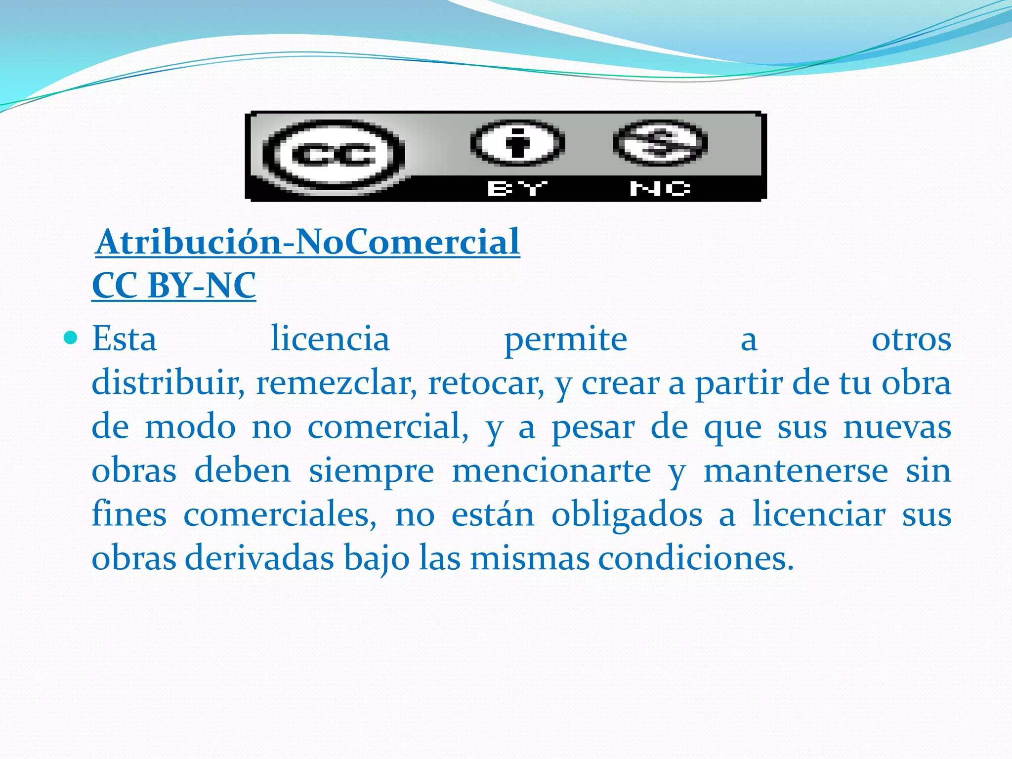 Atribución-NoComercial
  CC BY-NC
 Esta         licencia       permite          a        otros
  distribuir, remezclar, retocar, y crear a partir de tu obra
  de modo no comercial, y a pesar de que sus nuevas
  obras deben siempre mencionarte y mantenerse sin
  fines comerciales, no están obligados a licenciar sus
  obras derivadas bajo las mismas condiciones.
 