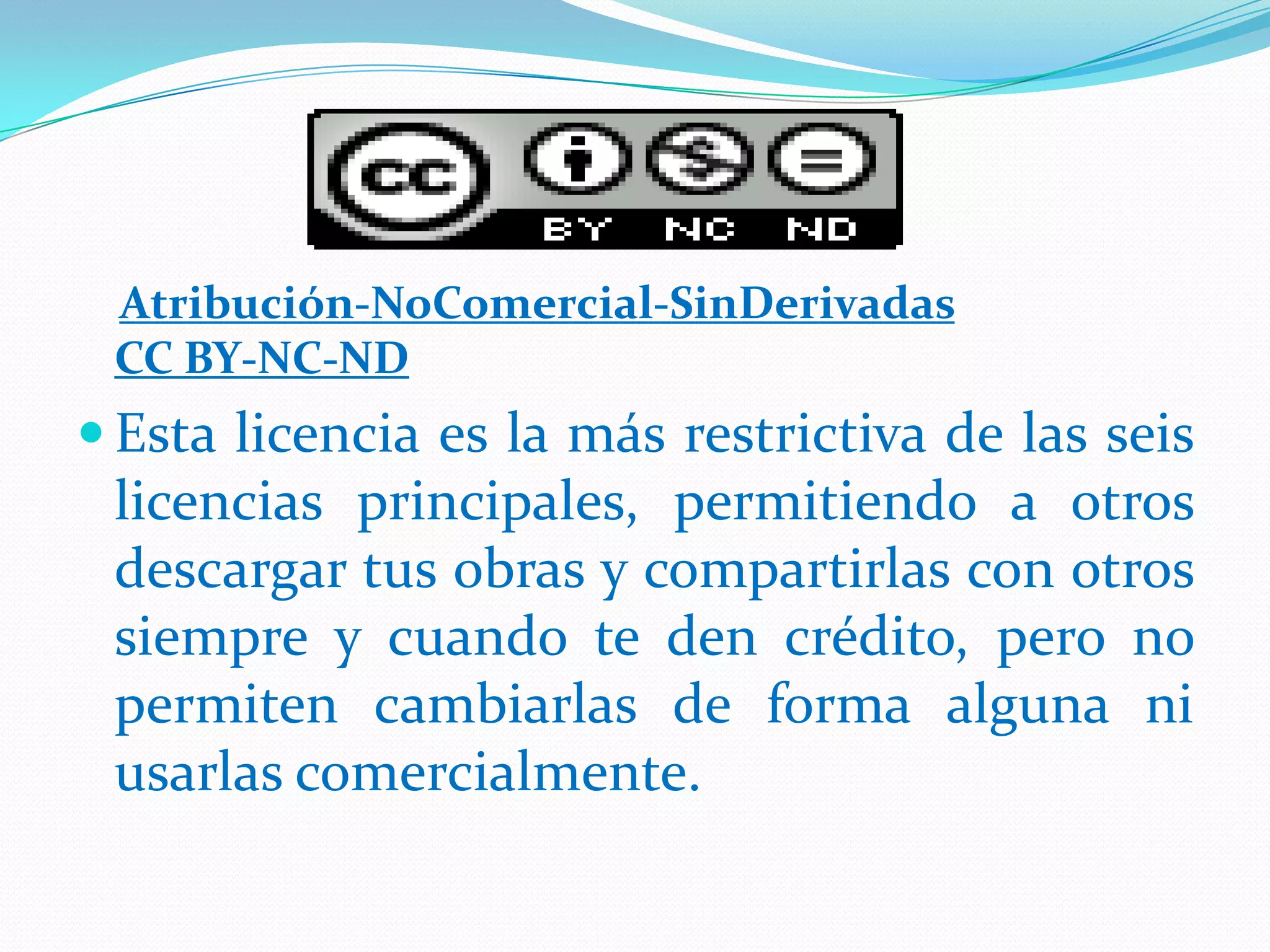 Atribución-NoComercial-SinDerivadas
 CC BY-NC-ND
 Esta licencia es la más restrictiva de las seis
 licencias principales, permitiendo a otros
 descargar tus obras y compartirlas con otros
 siempre y cuando te den crédito, pero no
 permiten cambiarlas de forma alguna ni
 usarlas comercialmente.
 