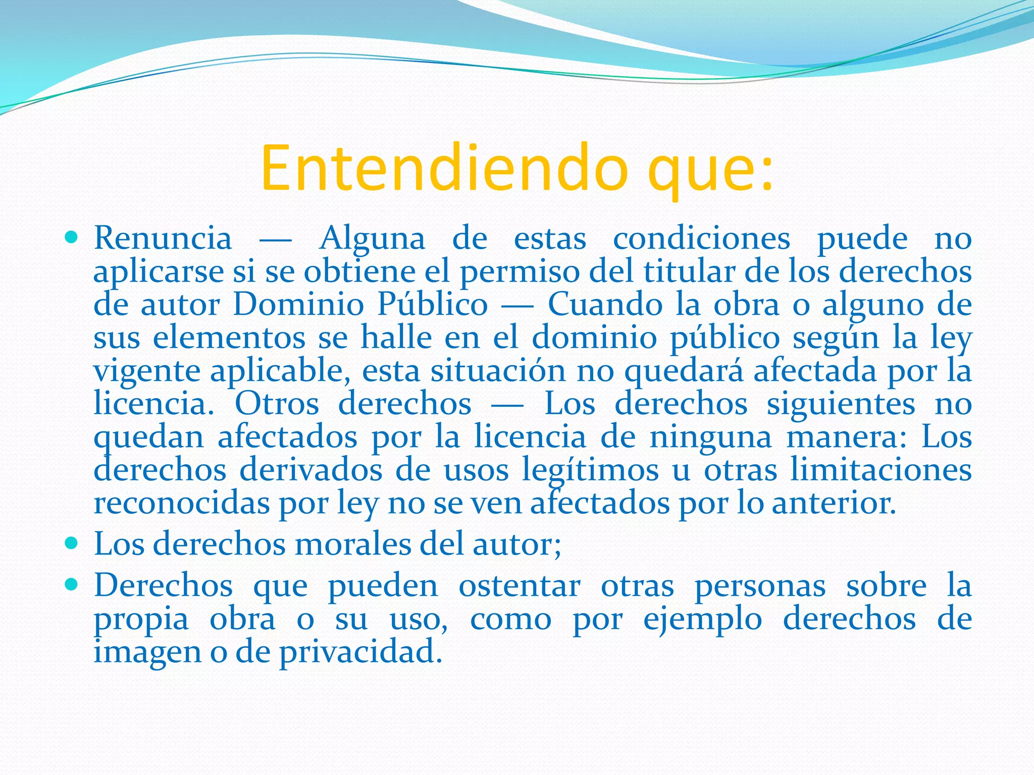 Entendiendo que:
 Renuncia — Alguna de estas condiciones puede no
  aplicarse si se obtiene el permiso del titular de los derechos
  de autor Dominio Público — Cuando la obra o alguno de
  sus elementos se halle en el dominio público según la ley
  vigente aplicable, esta situación no quedará afectada por la
  licencia. Otros derechos — Los derechos siguientes no
  quedan afectados por la licencia de ninguna manera: Los
  derechos derivados de usos legítimos u otras limitaciones
  reconocidas por ley no se ven afectados por lo anterior.
 Los derechos morales del autor;
 Derechos que pueden ostentar otras personas sobre la
  propia obra o su uso, como por ejemplo derechos de
  imagen o de privacidad.
 
