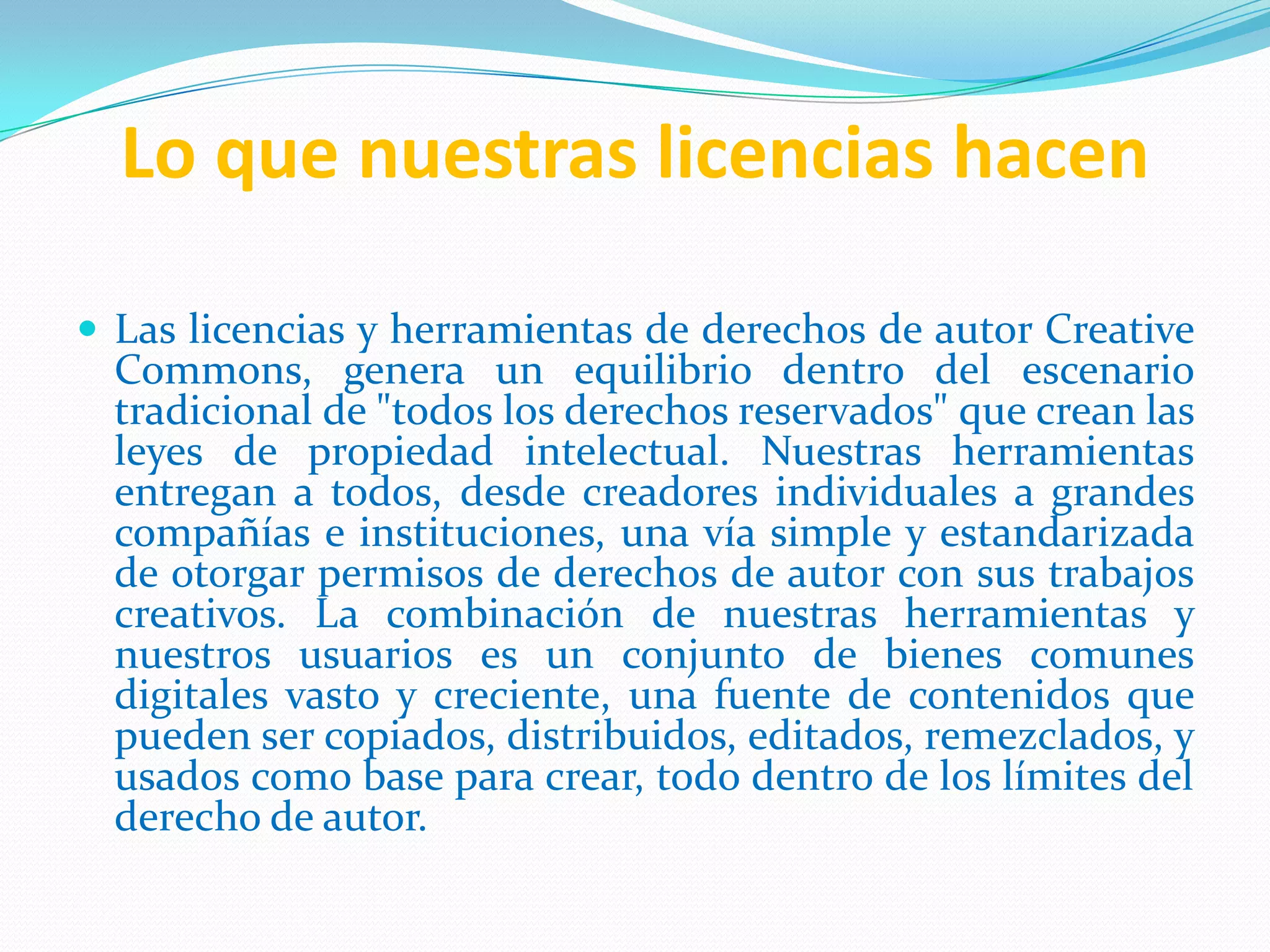 Lo que nuestras licencias hacen

 Las licencias y herramientas de derechos de autor Creative
  Commons, genera un equilibrio dentro del escenario
  tradicional de "todos los derechos reservados" que crean las
  leyes de propiedad intelectual. Nuestras herramientas
  entregan a todos, desde creadores individuales a grandes
  compañías e instituciones, una vía simple y estandarizada
  de otorgar permisos de derechos de autor con sus trabajos
  creativos. La combinación de nuestras herramientas y
  nuestros usuarios es un conjunto de bienes comunes
  digitales vasto y creciente, una fuente de contenidos que
  pueden ser copiados, distribuidos, editados, remezclados, y
  usados como base para crear, todo dentro de los límites del
  derecho de autor.
 