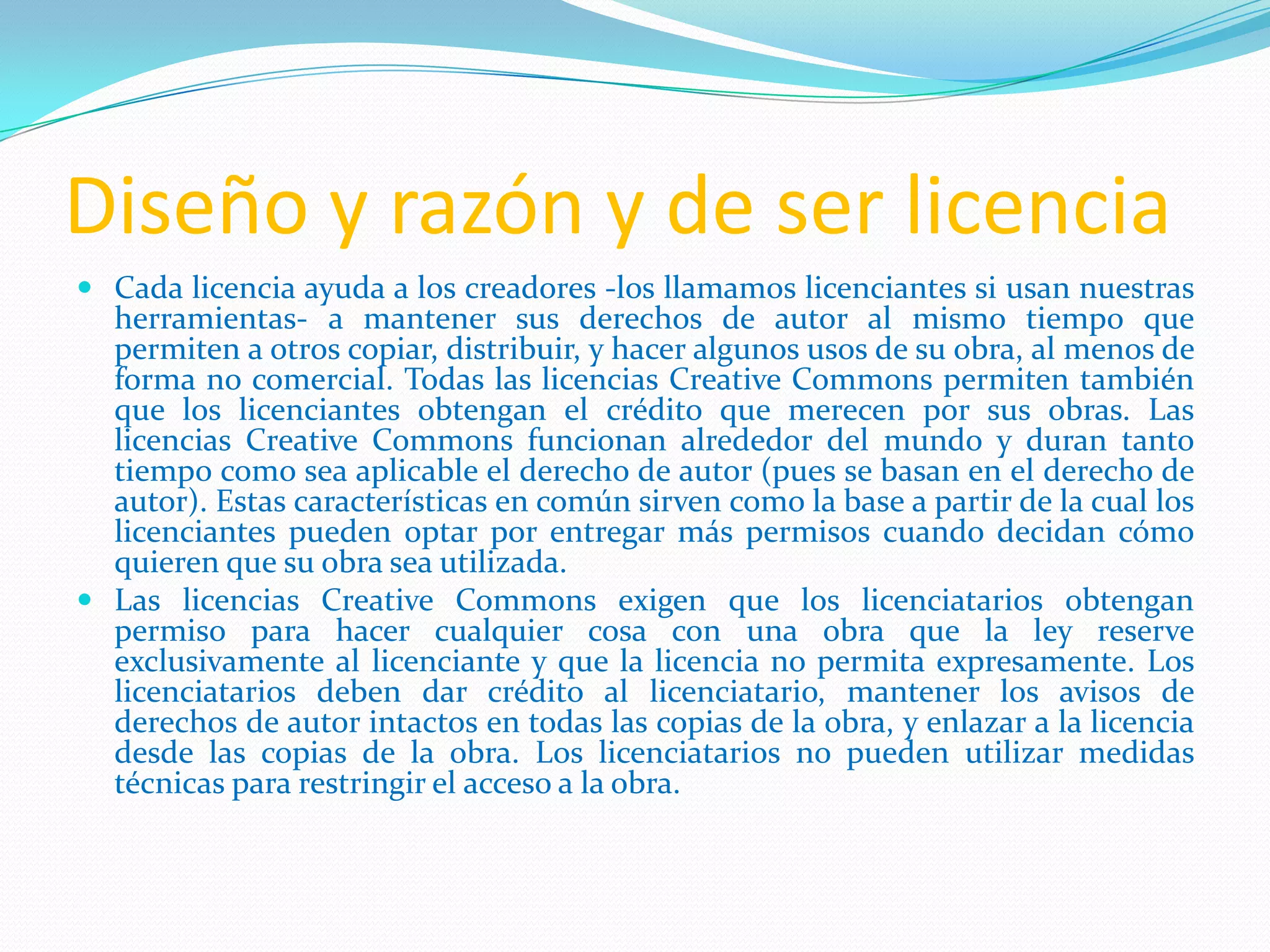 Diseño y razón y de ser licencia
 Cada licencia ayuda a los creadores -los llamamos licenciantes si usan nuestras
  herramientas- a mantener sus derechos de autor al mismo tiempo que
  permiten a otros copiar, distribuir, y hacer algunos usos de su obra, al menos de
  forma no comercial. Todas las licencias Creative Commons permiten también
  que los licenciantes obtengan el crédito que merecen por sus obras. Las
  licencias Creative Commons funcionan alrededor del mundo y duran tanto
  tiempo como sea aplicable el derecho de autor (pues se basan en el derecho de
  autor). Estas características en común sirven como la base a partir de la cual los
  licenciantes pueden optar por entregar más permisos cuando decidan cómo
  quieren que su obra sea utilizada.
 Las licencias Creative Commons exigen que los licenciatarios obtengan
  permiso para hacer cualquier cosa con una obra que la ley reserve
  exclusivamente al licenciante y que la licencia no permita expresamente. Los
  licenciatarios deben dar crédito al licenciatario, mantener los avisos de
  derechos de autor intactos en todas las copias de la obra, y enlazar a la licencia
  desde las copias de la obra. Los licenciatarios no pueden utilizar medidas
  técnicas para restringir el acceso a la obra.
 
