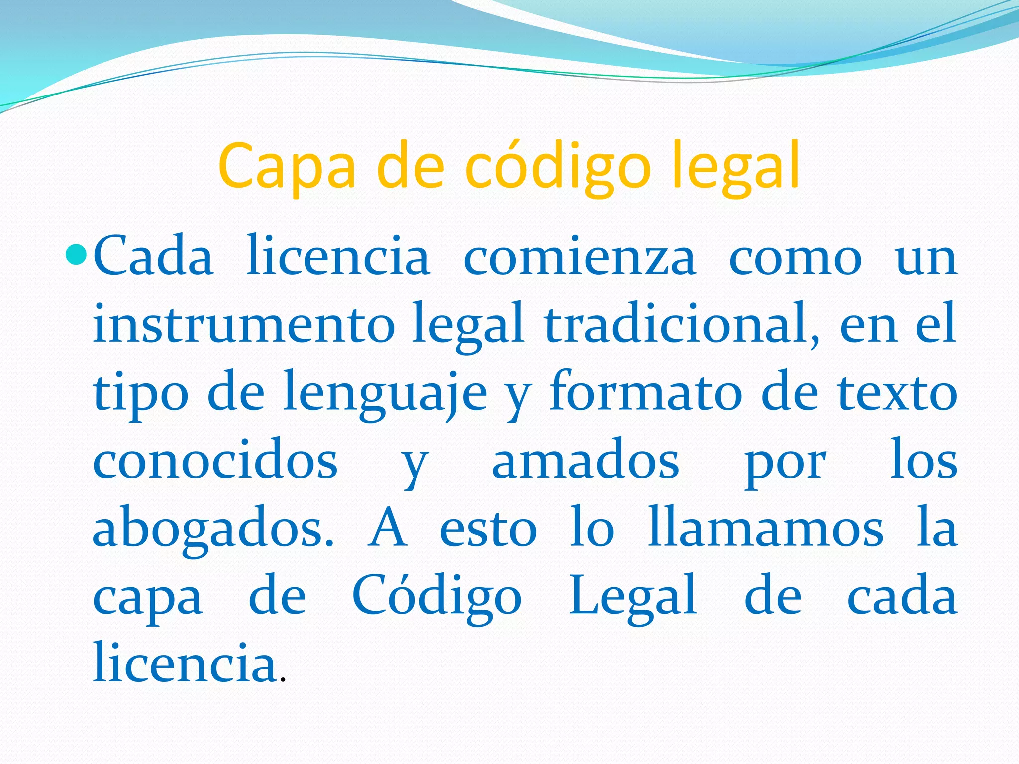 Capa de código legal
Cada licencia comienza como un
 instrumento legal tradicional, en el
 tipo de lenguaje y formato de texto
 conocidos y amados por los
 abogados. A esto lo llamamos la
 capa de Código Legal de cada
 licencia.
 