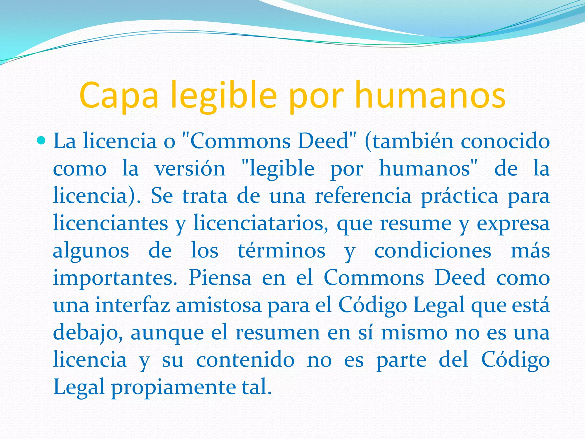 Capa legible por humanos
 La licencia o "Commons Deed" (también conocido
  como la versión "legible por humanos" de la
  licencia). Se trata de una referencia práctica para
  licenciantes y licenciatarios, que resume y expresa
 algunos de los términos y condiciones más
 importantes. Piensa en el Commons Deed como
 una interfaz amistosa para el Código Legal que está
 debajo, aunque el resumen en sí mismo no es una
 licencia y su contenido no es parte del Código
 Legal propiamente tal.
 