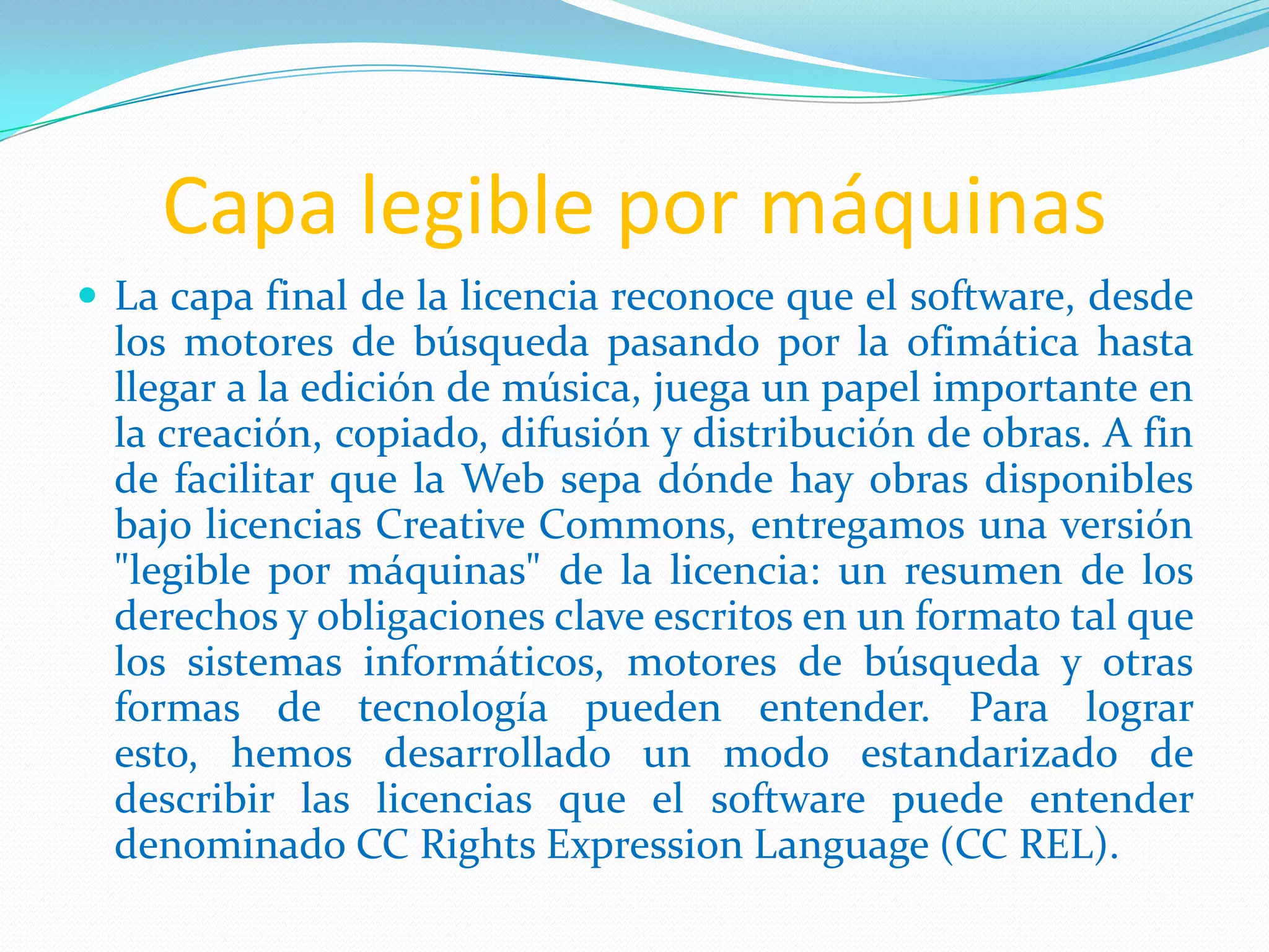 Capa legible por máquinas
 La capa final de la licencia reconoce que el software, desde
  los motores de búsqueda pasando por la ofimática hasta
  llegar a la edición de música, juega un papel importante en
  la creación, copiado, difusión y distribución de obras. A fin
  de facilitar que la Web sepa dónde hay obras disponibles
  bajo licencias Creative Commons, entregamos una versión
  "legible por máquinas" de la licencia: un resumen de los
  derechos y obligaciones clave escritos en un formato tal que
  los sistemas informáticos, motores de búsqueda y otras
  formas de tecnología pueden entender. Para lograr
  esto, hemos desarrollado un modo estandarizado de
  describir las licencias que el software puede entender
  denominado CC Rights Expression Language (CC REL).
 