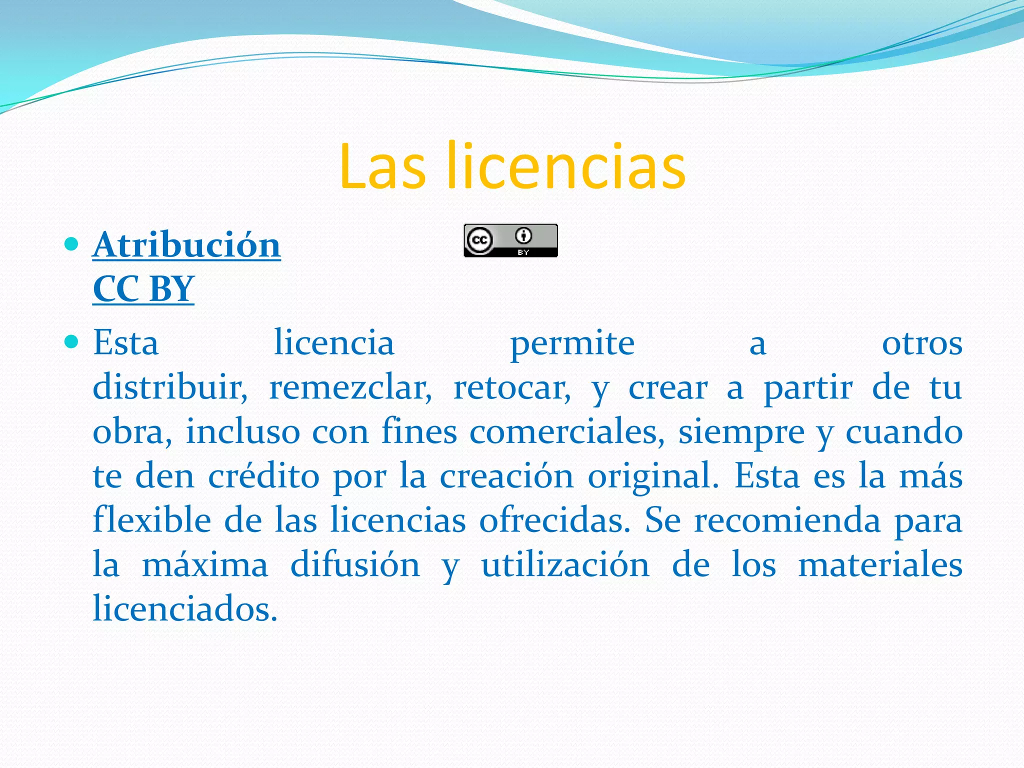 Las licencias
 Atribución
  CC BY
 Esta        licencia        permite        a       otros
  distribuir, remezclar, retocar, y crear a partir de tu
  obra, incluso con fines comerciales, siempre y cuando
  te den crédito por la creación original. Esta es la más
  flexible de las licencias ofrecidas. Se recomienda para
  la máxima difusión y utilización de los materiales
  licenciados.
 