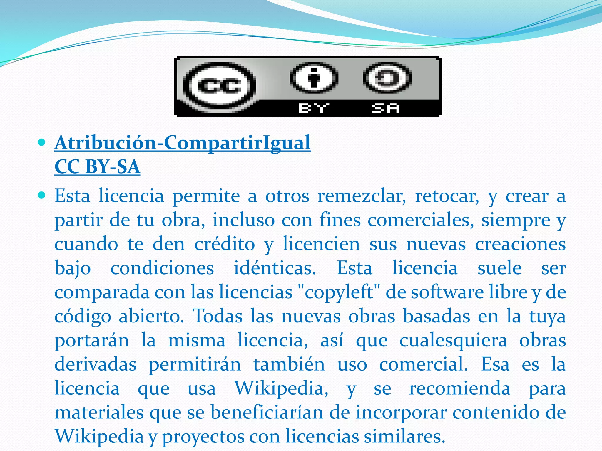 Atribución-CompartirIgual
  CC BY-SA
 Esta licencia permite a otros remezclar, retocar, y crear a
  partir de tu obra, incluso con fines comerciales, siempre y
  cuando te den crédito y licencien sus nuevas creaciones
  bajo condiciones idénticas. Esta licencia suele ser
  comparada con las licencias "copyleft" de software libre y de
  código abierto. Todas las nuevas obras basadas en la tuya
  portarán la misma licencia, así que cualesquiera obras
  derivadas permitirán también uso comercial. Esa es la
  licencia que usa Wikipedia, y se recomienda para
  materiales que se beneficiarían de incorporar contenido de
  Wikipedia y proyectos con licencias similares.
 