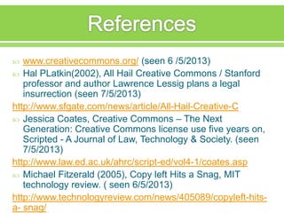  www.creativecommons.org/ (seen 6 /5/2013)
 Hal PLatkin(2002), All Hail Creative Commons / Stanford
professor and author Lawrence Lessig plans a legal
insurrection (seen 7/5/2013)
http://www.sfgate.com/news/article/All-Hail-Creative-C
 Jessica Coates, Creative Commons – The Next
Generation: Creative Commons license use five years on,
Scripted - A Journal of Law, Technology & Society. (seen
7/5/2013)
http://www.law.ed.ac.uk/ahrc/script-ed/vol4-1/coates.asp
 Michael Fitzerald (2005), Copy left Hits a Snag, MIT
technology review. ( seen 6/5/2013)
http://www.technologyreview.com/news/405089/copyleft-hits-
a- snag/
 