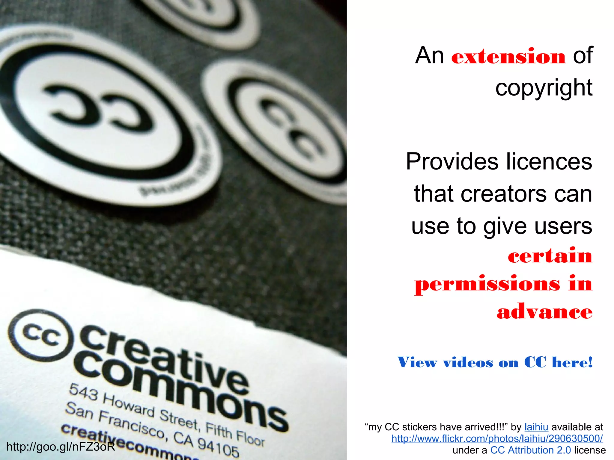 An extension of
copyright
Provides licences
that creators can
use to give users
certain
permissions in
advance
View videos on CC here!
“my CC stickers have arrived!!!” by laihiu available at
http://www.flickr.com/photos/laihiu/290630500/
under a CC Attribution 2.0 licensehttp://goo.gl/nFZ3oR
 