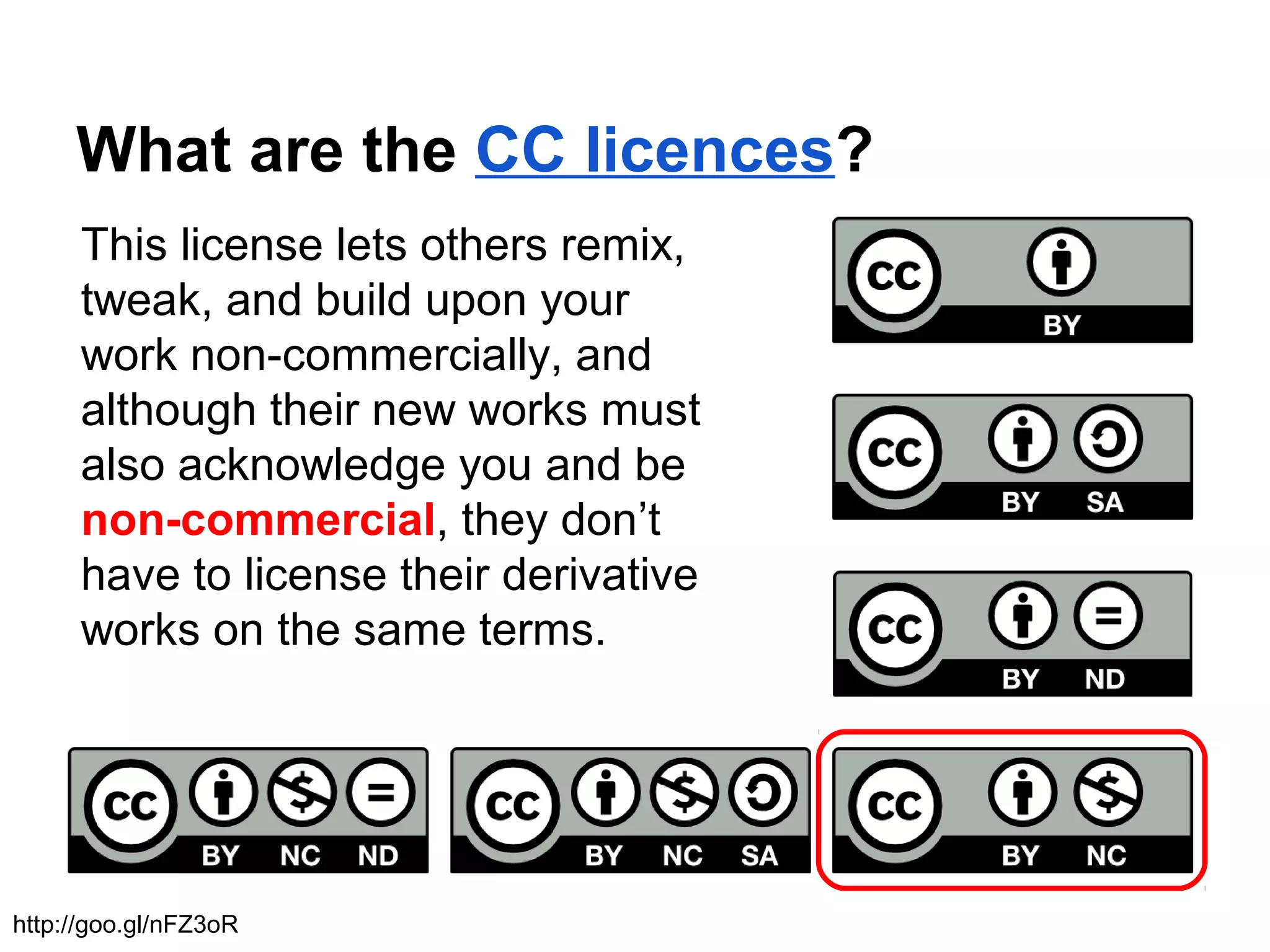 What are the CC licences?
This license lets others remix,
tweak, and build upon your
work non-commercially, and
although their new works must
also acknowledge you and be
non-commercial, they don’t
have to license their derivative
works on the same terms.
http://goo.gl/nFZ3oR
 