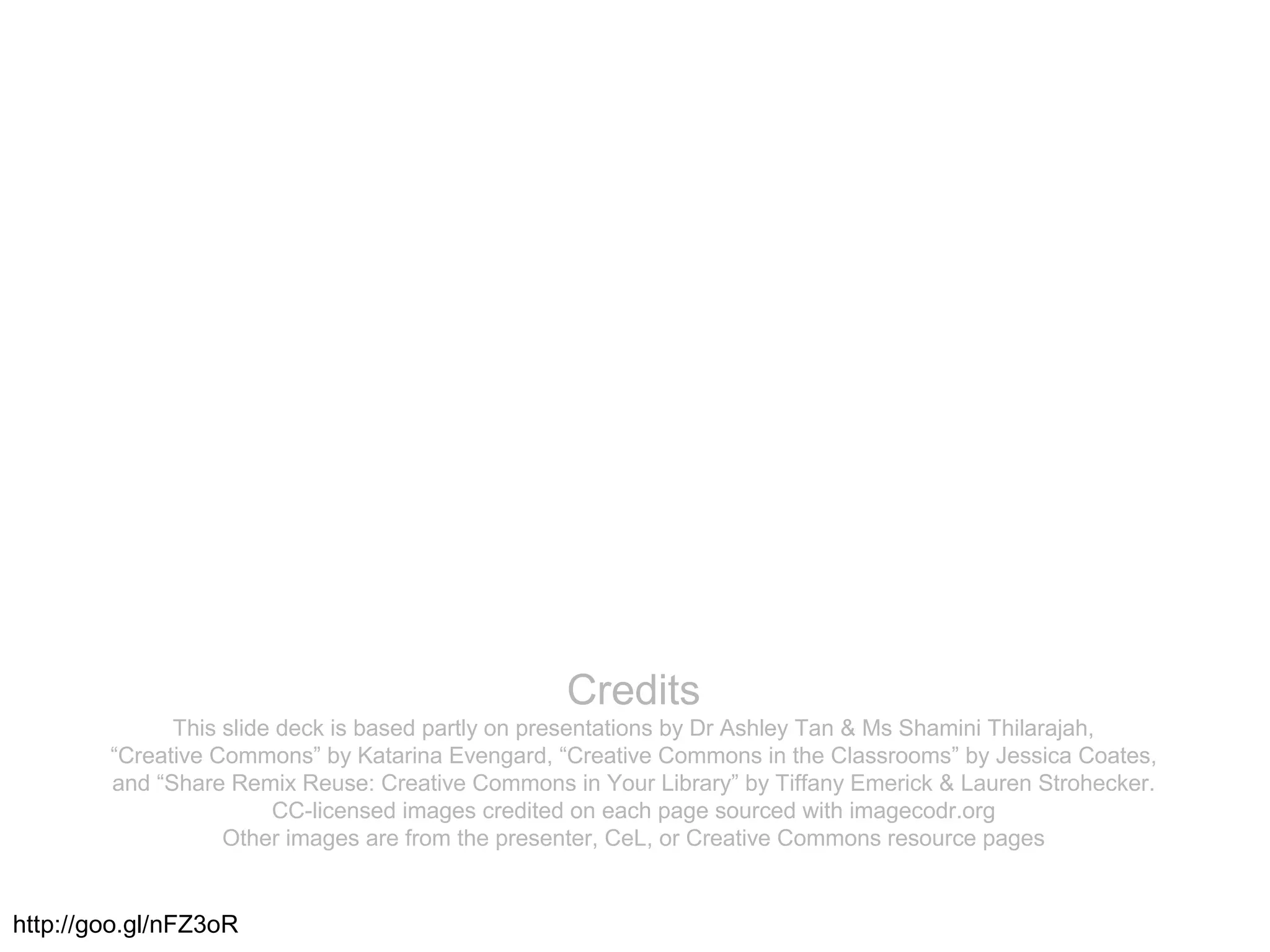 Credits
This slide deck is based partly on presentations by Dr Ashley Tan & Ms Shamini Thilarajah,
“Creative Commons” by Katarina Evengard, “Creative Commons in the Classrooms” by Jessica Coates,
and “Share Remix Reuse: Creative Commons in Your Library” by Tiffany Emerick & Lauren Strohecker.
CC-licensed images credited on each page sourced with imagecodr.org
Other images are from the presenter, CeL, or Creative Commons resource pages
http://goo.gl/nFZ3oR
 