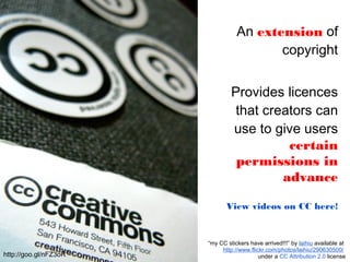 An extension of
copyright
Provides licences
that creators can
use to give users
certain
permissions in
advance
View videos on CC here!
“my CC stickers have arrived!!!” by laihiu available at
http://www.flickr.com/photos/laihiu/290630500/
under a CC Attribution 2.0 licensehttp://goo.gl/nFZ3oR
 