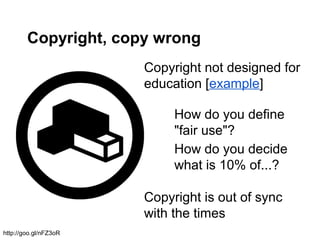 Copyright, copy wrong
Copyright not designed for
education [example]
Copyright is out of sync
with the times
How do you define
"fair use"?
How do you decide
what is 10% of...?
http://goo.gl/nFZ3oR
 