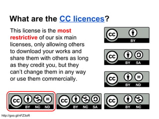 What are the CC licences?
This license is the most
restrictive of our six main
licenses, only allowing others
to download your works and
share them with others as long
as they credit you, but they
can’t change them in any way
or use them commercially.
http://goo.gl/nFZ3oR
 
