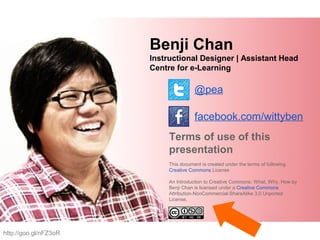 Benji Chan
Instructional Designer | Assistant Head
Centre for e-Learning
@pea
facebook.com/wittyben
Terms of use of this
presentation
This document is created under the terms of following
Creative Commons License
An Introduction to Creative Commons: What, Why, How by
Benji Chan is licensed under a Creative Commons
Attribution-NonCommercial-ShareAlike 3.0 Unported
License.
http://goo.gl/nFZ3oR
 