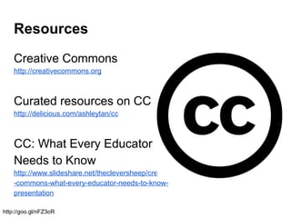 Resources
Creative Commons
http://creativecommons.org
Curated resources on CC
http://delicious.com/ashleytan/cc
CC: What Every Educator
Needs to Know
http://www.slideshare.net/thecleversheep/creative
-commons-what-every-educator-needs-to-know-
presentation
http://goo.gl/nFZ3oR
 