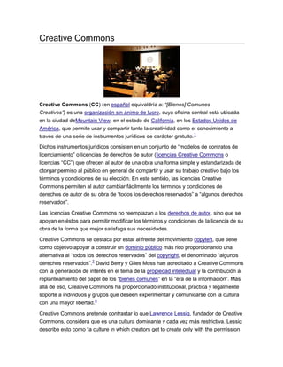 Creative Commons

Creative Commons (CC) (en español equivaldría a: “[Bienes] Comunes
Creativos”) es una organización sin ánimo de lucro, cuya oficina central está ubicada
en la ciudad deMountain View, en el estado de California, en los Estados Unidos de
América, que permite usar y compartir tanto la creatividad como el conocimiento a
través de una serie de instrumentos jurídicos de carácter gratuito. 1
Dichos instrumentos jurídicos consisten en un conjunto de “modelos de contratos de
licenciamiento” o licencias de derechos de autor (licencias Creative Commons o
licencias “CC”) que ofrecen al autor de una obra una forma simple y estandarizada de
otorgar permiso al público en general de compartir y usar su trabajo creativo bajo los
términos y condiciones de su elección. En este sentido, las licencias Creative
Commons permiten al autor cambiar fácilmente los términos y condiciones de
derechos de autor de su obra de “todos los derechos reservados” a “algunos derechos
reservados”.
Las licencias Creative Commons no reemplazan a los derechos de autor, sino que se
apoyan en éstos para permitir modificar los términos y condiciones de la licencia de su
obra de la forma que mejor satisfaga sus necesidades.
Creative Commons se destaca por estar al frente del movimiento copyleft, que tiene
como objetivo apoyar a construir un dominio público más rico proporcionando una
alternativa al “todos los derechos reservados” del copyright, el denominado “algunos
derechos reservados”.7 David Berry y Giles Moss han acreditado a Creative Commons
con la generación de interés en el tema de la propiedad intelectual y la contribución al
replanteamiento del papel de los “bienes comunes” en la “era de la información”. Más
allá de eso, Creative Commons ha proporcionado institucional, práctica y legalmente
soporte a individuos y grupos que deseen experimentar y comunicarse con la cultura
con una mayor libertad.8
Creative Commons pretende contrastar lo que Lawrence Lessig, fundador de Creative
Commons, considera que es una cultura dominante y cada vez más restrictiva. Lessig
describe esto como “a culture in which creators get to create only with the permission

 