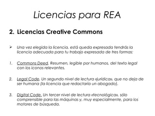 Licencias para REA
2. Licencias Creative Commons


Una vez elegida la licencia, está queda expresada tendrás la
licencia adecuada para tu trabajo expresada de tres formas:

1.

Commons Deed. Resumen, legible por humanos, del texto legal
con los iconos relevantes.

2.

Legal Code. Un segundo nivel de lectura «jurídica», que no deja de
ser humana (la licencia que redactaría un abogado).

3.

Digital Code. Un tercer nivel de lectura «tecnológica», sólo
comprensible para las máquinas y, muy especialmente, para los
motores de búsqueda.

 
