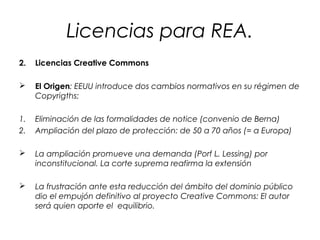 Licencias para REA.
2.

Licencias Creative Commons



El Origen: EEUU introduce dos cambios normativos en su régimen de
Copyrigths:

1.
2.

Eliminación de las formalidades de notice (convenio de Berna)
Ampliación del plazo de protección: de 50 a 70 años (= a Europa)



La ampliación promueve una demanda (Porf L. Lessing) por
inconstitucional. La corte suprema reafirma la extensión



La frustración ante esta reducción del ámbito del dominio público
dio el empujón definitivo al proyecto Creative Commons: El autor
será quien aporte el equilibrio.

 