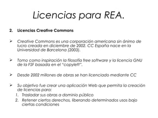 Licencias para REA.
2.

Licencias Creative Commons



Creative Commons es una corporación americana sin ánimo de
lucro creada en diciembre de 2002. CC España nace en la
Universidad de Barcelona (2003).



Tomo como inspiración la filosofía free software y la licencia GNU
de la FSF basada en el “copyleft”.



Desde 2002 millones de obras se han licenciado mediante CC



Su objetivo fue crear una aplicación Web que permita la creación
de licencias para:
1. Trasladar sus obras a dominio público
2. Retener ciertos derechos, liberando determinados usos bajo
ciertas condiciones

 