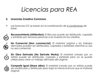 Licencias para REA
2.

Licencias Creative Commons



Las licencias CC se basan en la combinación de 4 condiciones de
base:



Reconocimiento (Attribution): El Recurso puede ser distribuido, copiado
y exhibido por terceras personas si se muestra en los créditos.



No Comercial (Non commercial): El material original y los trabajos
derivados pueden ser distribuidos, copiados y exhibidos mientras su uso
no sea comercial.



Sin Obra Derivada (No Derivate Works): El material creado por un
artista puede ser distribuido, copiado y exhibido pero no se puede
utilizar para crear un trabajo derivado del original.



Compartir Igual (Share alike): El material creado por un artista puede
ser modificado y distribuido pero bajo la misma licencia que el material
original.

 