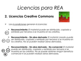 Licencias para REA
2. Licencias Creative Commons


Las 4 condiciones generan 6 Licencias:
 Reconocimiento: El material puede ser distribuido, copiado y
exhibido por terceros si se muestra en los créditos.
 Reconocimiento - Sin obra derivada: El material creado puede
ser distribuido, copiado y exhibido por terceros si se muestra en
los créditos. No se pueden realizar obras derivadas.
 Reconocimiento - Sin obra derivada - No comercial: El material
puede ser distribuido, copiado y exhibido por terceros si se
muestra en los créditos. No se puede obtener ningún beneficio
comercial ni se pueden realizar obras derivadas.

 