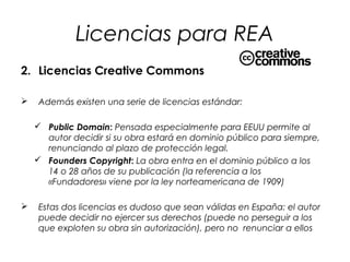 Licencias para REA
2. Licencias Creative Commons


Además existen una serie de licencias estándar:
 Public Domain: Pensada especialmente para EEUU permite al
autor decidir si su obra estará en dominio público para siempre,
renunciando al plazo de protección legal.
 Founders Copyright: La obra entra en el dominio público a los
14 o 28 años de su publicación (la referencia a los
«Fundadores» viene por la ley norteamericana de 1909)



Estas dos licencias es dudoso que sean válidas en España: el autor
puede decidir no ejercer sus derechos (puede no perseguir a los
que exploten su obra sin autorización), pero no renunciar a ellos

 