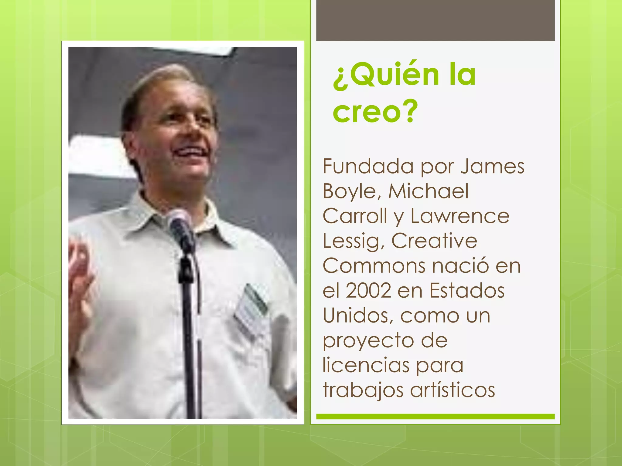 ¿Quién la
creo?
Fundada por James
Boyle, Michael
Carroll y Lawrence
Lessig, Creative
Commons nació en
el 2002 en Estados
Unidos, como un
proyecto de
licencias para
trabajos artísticos
 