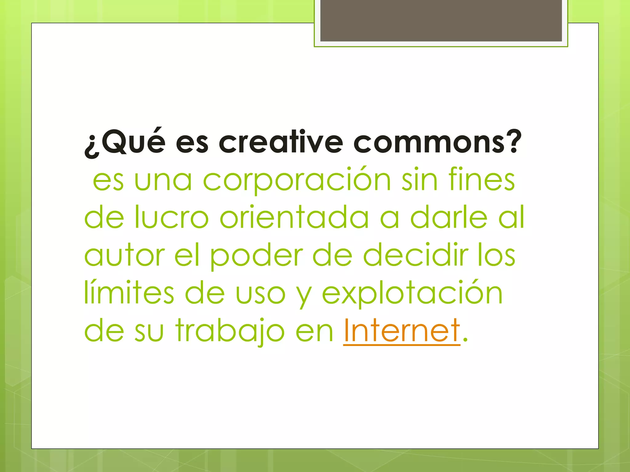 ¿Qué es creative commons?
es una corporación sin fines
de lucro orientada a darle al
autor el poder de decidir los
límites de uso y explotación
de su trabajo en Internet.
 