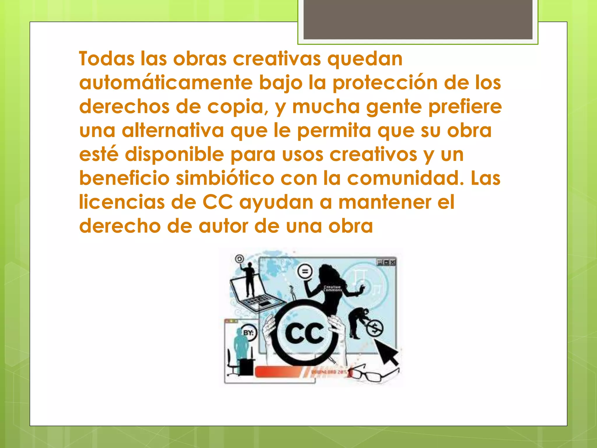 Todas las obras creativas quedan
automáticamente bajo la protección de los
derechos de copia, y mucha gente prefiere
una alternativa que le permita que su obra
esté disponible para usos creativos y un
beneficio simbiótico con la comunidad. Las
licencias de CC ayudan a mantener el
derecho de autor de una obra
 