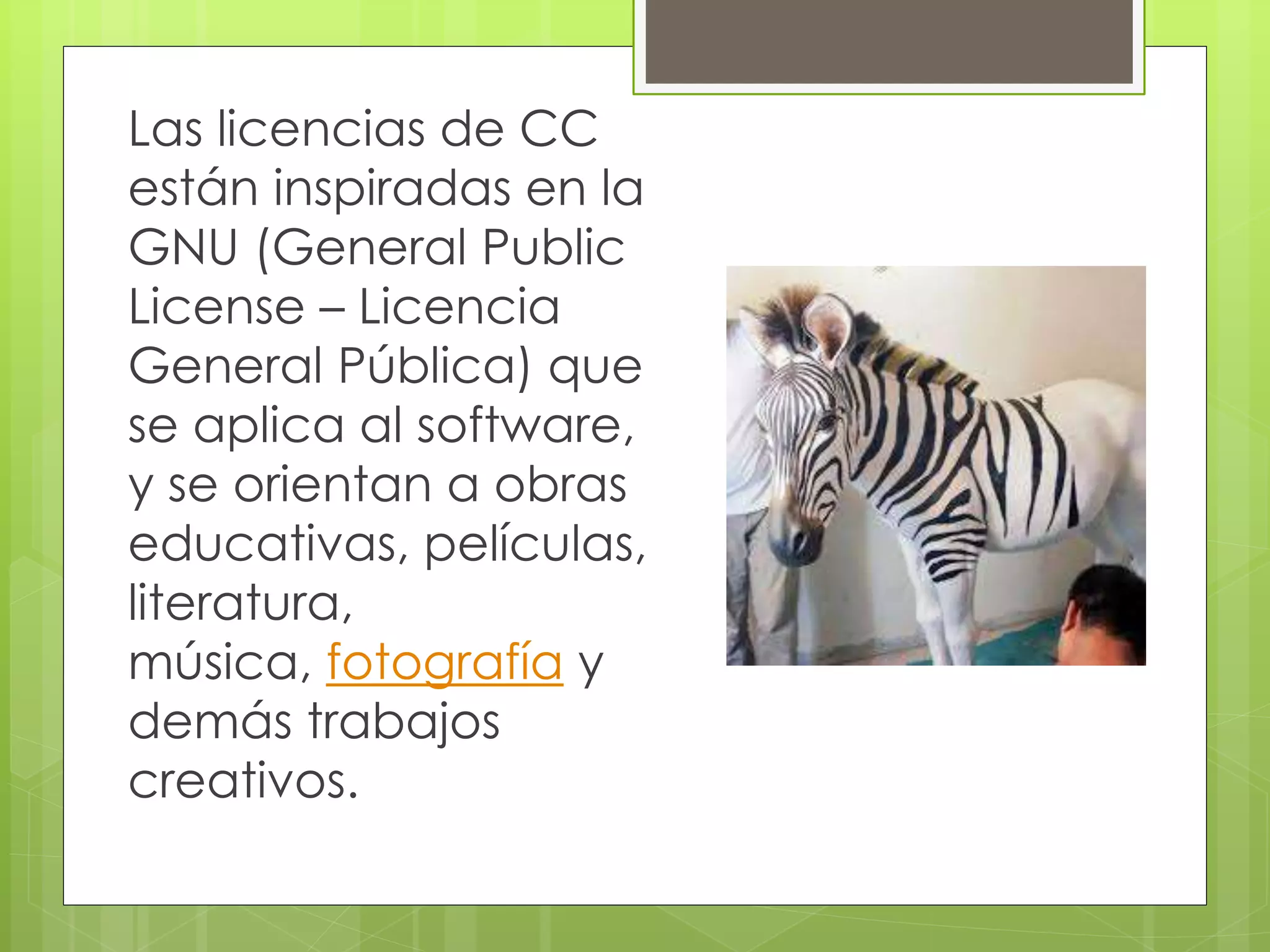Las licencias de CC
están inspiradas en la
GNU (General Public
License – Licencia
General Pública) que
se aplica al software,
y se orientan a obras
educativas, películas,
literatura,
música, fotografía y
demás trabajos
creativos.
 