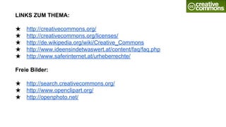 LINKS ZUM THEMA:
★ http://creativecommons.org/
★ http://creativecommons.org/licenses/
★ http://de.wikipedia.org/wiki/Creative_Commons
★ http://www.ideensindetwaswert.at/content/faq/faq.php
★ http://www.saferinternet.at/urheberrechte/
Freie Bilder:
★ http://search.creativecommons.org/
★ http://www.openclipart.org/
★ http://openphoto.net/
 