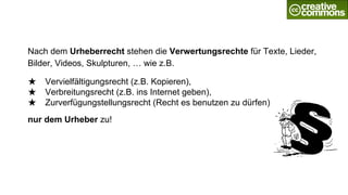 Nach dem Urheberrecht stehen die Verwertungsrechte für Texte, Lieder,
Bilder, Videos, Skulpturen, … wie z.B.
★ Vervielfältigungsrecht (z.B. Kopieren),
★ Verbreitungsrecht (z.B. ins Internet geben),
★ Zurverfügungstellungsrecht (Recht es benutzen zu dürfen)
nur dem Urheber zu!
 