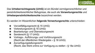 Das Urheberrechtsgesetz (UrhG) ist ein Bündel vermögensrechtlicher und
persönlichkeitsrechtlicher Befugnisse, die auch als Verwertungsrechte und
Urheberpersönlichkeitsrechte bezeichnet werden.
Es werden im Wesentlichen folgende Verwertungsrechte unterschieden:
★ Vervielfältigungsrecht (§ 15 UrhG)
★ Verbreitungsrecht (§ 16 UrhG)
★ Bearbeitungs- und Übersetzungsrecht
★ Senderecht (§ 17 UrhG)
★ Vortrags-, Aufführungs- und Vorführungsrecht
(Recht der öffentlichen Wiedergabe – § 18 UrhG)
★ Zurverfügungstellungsrecht
(Recht, das Werk online zur Verfügung zu stellen - § 18a UrhG)
 