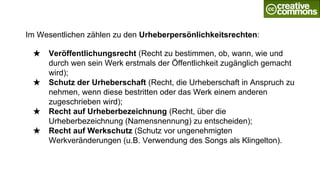 Im Wesentlichen zählen zu den Urheberpersönlichkeitsrechten:
★ Veröffentlichungsrecht (Recht zu bestimmen, ob, wann, wie und
durch wen sein Werk erstmals der Öffentlichkeit zugänglich gemacht
wird);
★ Schutz der Urheberschaft (Recht, die Urheberschaft in Anspruch zu
nehmen, wenn diese bestritten oder das Werk einem anderen
zugeschrieben wird);
★ Recht auf Urheberbezeichnung (Recht, über die
Urheberbezeichnung (Namensnennung) zu entscheiden);
★ Recht auf Werkschutz (Schutz vor ungenehmigten
Werkveränderungen (u.B. Verwendung des Songs als Klingelton).
 