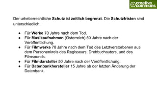 Der urheberrechtliche Schutz ist zeitlich begrenzt. Die Schutzfristen sind
unterschiedlich:
● Für Werke 70 Jahre nach dem Tod.
● Für Musikaufnahmen (Österreich) 50 Jahre nach der
Veröffentlichung.
● Für Filmwerke 70 Jahre nach dem Tod des Letztverstorbenen aus
dem Personenkreis des Regisseurs, Drehbuchautors, und des
Filmsounds.
● Für Filmdarsteller 50 Jahre nach der Veröffentlichung.
● Für Datenbankhersteller 15 Jahre ab der letzten Änderung der
Datenbank.
 