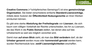 Creative Commons (="schöpferisches Gemeingut") ist eine gemeinnützige
Organisation. Sie bietet verschiedene einfache Standard-Lizenzverträge,
mittels derer Autoren der Öffentlichkeit Nutzungsrechte an ihren Werken
einräumen können.
Es gibt eine starke Abstufung der Freiheitsgrade von Lizenzen, die sich
kaum vom völligen Vorbehalt der Rechte unterscheiden, bis hin zu Lizenzen,
die das Werk in die Public Domain stellen, bei denen also auf das
Urheberrecht so weit wie möglich verzichtet wird.
Damit man auf einen Blick sieht, ob man das Bild verändern darf, ob der
Urheber genannt werden muss oder kommerziell genutzt werden kann,
wurden Rechtemodule bzw. zwölf Lizenzmöglichkeiten erschaffen.
 