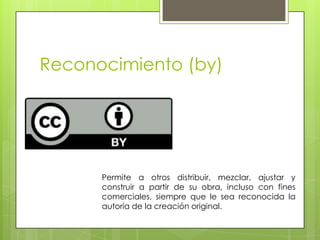 Reconocimiento (by)
Permite a otros distribuir, mezclar, ajustar y
construir a partir de su obra, incluso con fines
comerciales, siempre que le sea reconocida la
autoría de la creación original.
 
