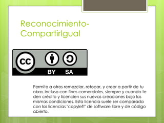 Reconocimiento-
CompartirIgual
Permite a otros remezclar, retocar, y crear a partir de tu
obra, incluso con fines comerciales, siempre y cuando te
den crédito y licencien sus nuevas creaciones bajo las
mismas condiciones. Esta licencia suele ser comparada
con las licencias "copyleft" de software libre y de código
abierto.
 