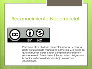 Reconocimiento-Nocomercial
Permite a otros distribuir, remezclar, retocar, y crear a
partir de tu obra de manera no comercial y, a pesar de
que sus nuevas obras deben siempre mencionarte y
mantenerse sin fines comerciales, no están obligados a
licenciar sus∂ obras derivadas bajo las mismas
condiciones.
 