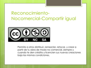 Reconocimiento-
Nocomercial-Compartir igual
Permite a otros distribuir, remezclar, retocar, y crear a
partir de tu obra de modo no comercial, siempre y
cuando te den crédito y licencien sus nuevas creaciones
bajo las mismas condiciones.
 