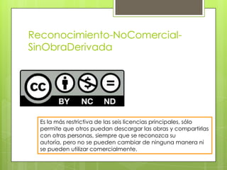 Reconocimiento-NoComercial-
SinObraDerivada
Es la más restrictiva de las seis licencias principales, sólo
permite que otros puedan descargar las obras y compartirlas
con otras personas, siempre que se reconozca su
autoría, pero no se pueden cambiar de ninguna manera ni
se pueden utilizar comercialmente.
 