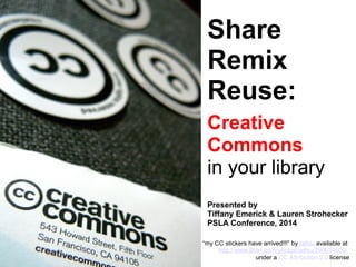 Share
Remix
Reuse:
Creative
Commons
in your library
Presented by
Tiffany Emerick & Lauren Strohecker
PSLA Conference, 2014
“my CC stickers have arrived!!!” by laihiu available at
http://www.flickr.com/photos/laihiu/290630500/
under a CC Attribution 2.0 license
 