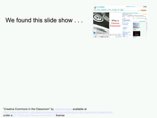 We found this slide show . . .
Used some slides as they were . . .
“Creative Commons in the Classroom” by Jessicacoates available at
http://www.slideshare.net/Jessicacoates/creative-commons-in-the-classroom-presentation
under a CC Attribution-Noncommercial 2.5 license
 