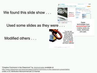 We found this slide show . . .
Used some slides as they were . . .
Modified others . . .
And added some of our own.
“Creative Commons in the Classroom” by Jessicacoates available at
http://www.slideshare.net/Jessicacoates/creative-commons-in-the-classroom-presentation
under a CC Attribution-Noncommercial 2.5 license
 