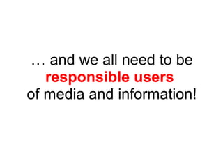 … and we all need to be
responsible users
of media and information!
 