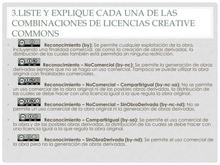 3.LISTE Y EXPLIQUE CADA UNA DE LAS
COMBINACIONES DE LICENCIAS CREATIVE
COMMONS
• Reconocimiento (by): Se permite cualquier explotación de la obra,
incluyendo una finalidad comercial, así como la creación de obras derivadas, la
distribución de las cuales también está permitida sin ninguna restricción.
• Reconocimiento – NoComercial (by-nc): Se permite la generación de obras
derivadas siempre que no se haga un uso comercial. Tampoco se puede utilizar la obra
original con finalidades comerciales.
• Reconocimiento – NoComercial – CompartirIgual (by-nc-sa): No se permite
un uso comercial de la obra original ni de las posibles obras derivadas, la distribución de
las cuales se debe hacer con una licencia igual a la que regula la obra original.
• Reconocimiento – NoComercial – SinObraDerivada (by-nc-nd): No se
permite un uso comercial de la obra original ni la generación de obras derivadas.
• Reconocimiento – CompartirIgual (by-sa): Se permite el uso comercial de
la obra y de las posibles obras derivadas, la distribución de las cuales se debe hacer con
una licencia igual a la que regula la obra original.
• Reconocimiento – SinObraDerivada (by-nd): Se permite el uso comercial de
la obra pero no la generación de obras derivadas.
 